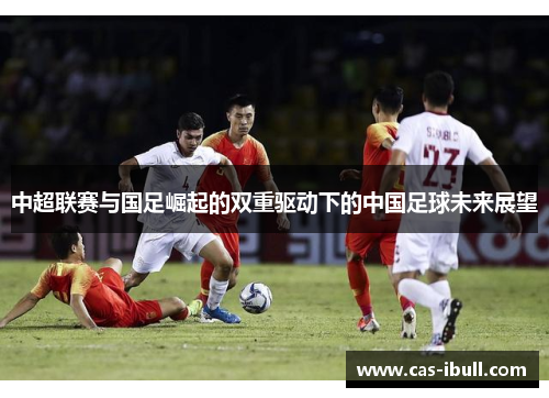 中超联赛与国足崛起的双重驱动下的中国足球未来展望