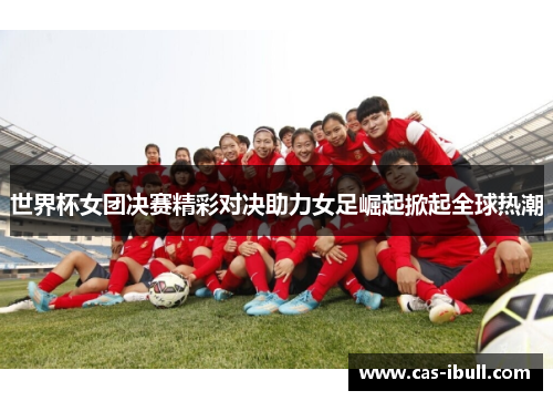 世界杯女团决赛精彩对决助力女足崛起掀起全球热潮