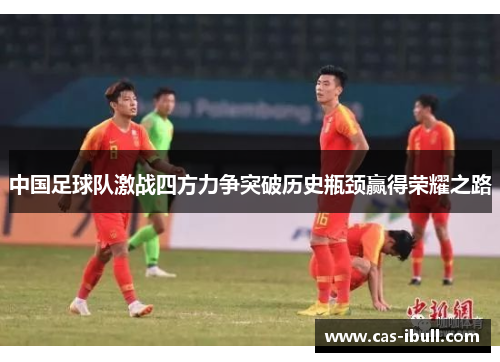 中国足球队激战四方力争突破历史瓶颈赢得荣耀之路