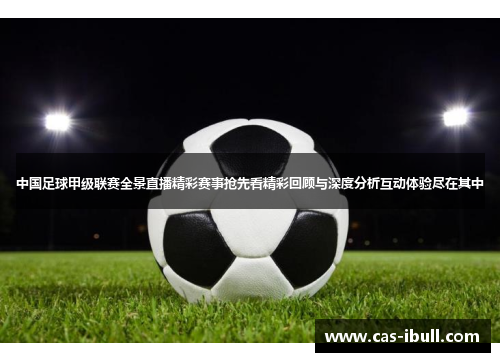 中国足球甲级联赛全景直播精彩赛事抢先看精彩回顾与深度分析互动体验尽在其中