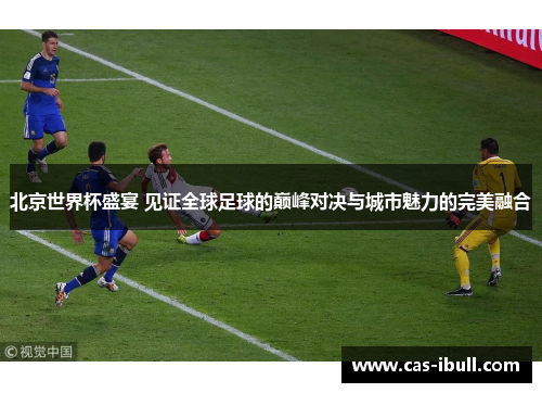 北京世界杯盛宴 见证全球足球的巅峰对决与城市魅力的完美融合